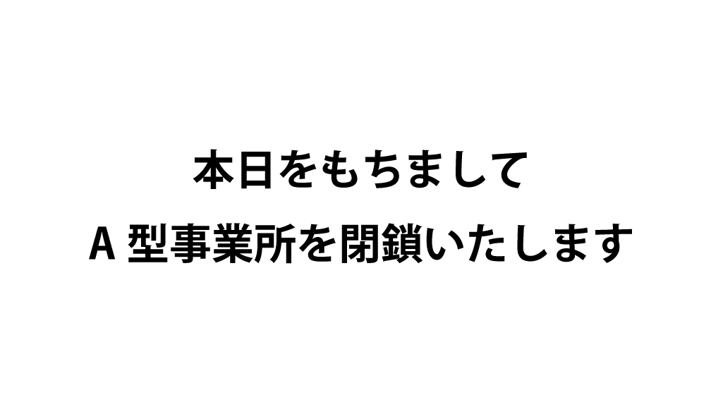 本日をもちましてA型事業所を閉鎖いたします